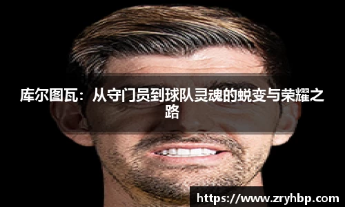 库尔图瓦：从守门员到球队灵魂的蜕变与荣耀之路
